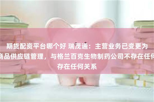 期货配资平台哪个好 瑞茂通：主营业务已变更为大宗商品供应链管理，与格兰百克生物制药公司不存在任何关系