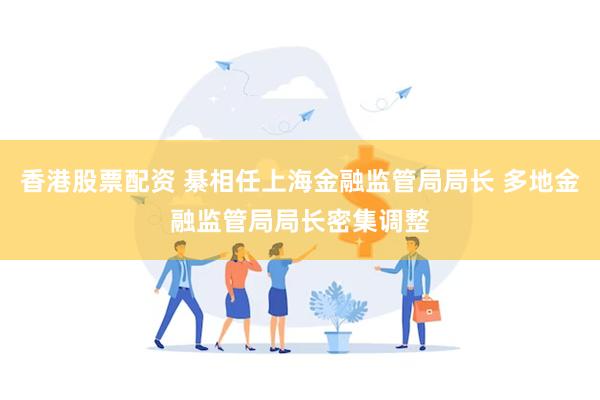 香港股票配资 綦相任上海金融监管局局长 多地金融监管局局长密集调整