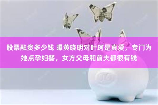 股票融资多少钱 曝黄晓明对叶珂是真爱，专门为她点孕妇餐，女方父母和前夫都很有钱