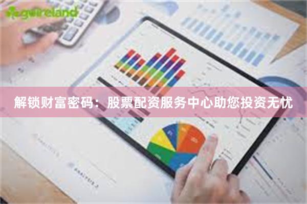 解锁财富密码：股票配资服务中心助您投资无忧
