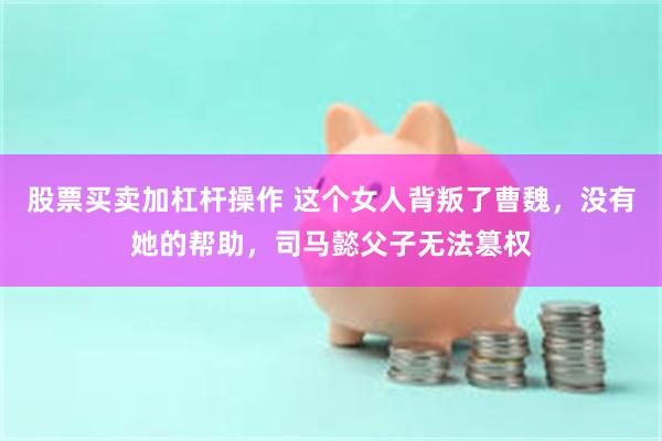 股票买卖加杠杆操作 这个女人背叛了曹魏，没有她的帮助，司马懿父子无法篡权
