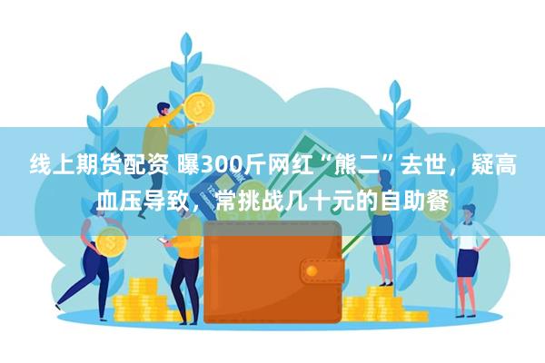 线上期货配资 曝300斤网红“熊二”去世，疑高血压导致，常挑战几十元的自助餐