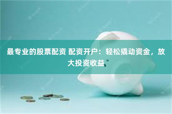 最专业的股票配资 配资开户：轻松撬动资金，放大投资收益