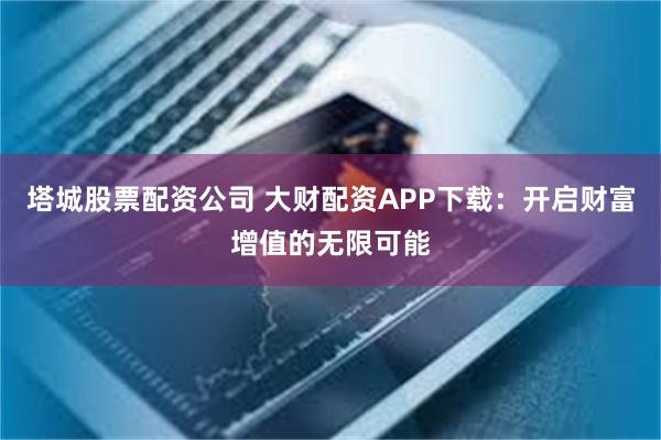 塔城股票配资公司 大财配资APP下载：开启财富增值的无限可能