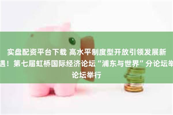 实盘配资平台下载 高水平制度型开放引领发展新机遇！第七届虹桥国际经济论坛“浦东与世界”分论坛举行