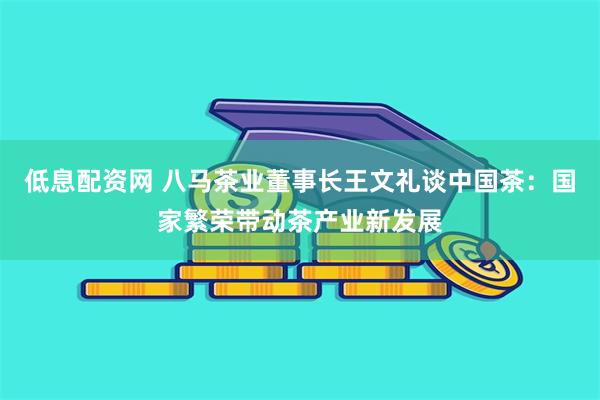低息配资网 八马茶业董事长王文礼谈中国茶：国家繁荣带动茶产业新发展