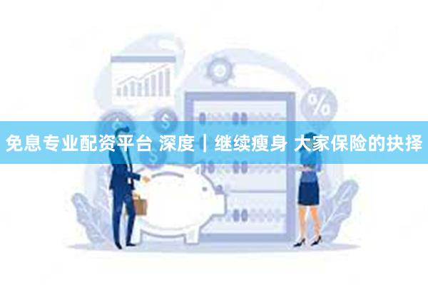 免息专业配资平台 深度｜继续瘦身 大家保险的抉择