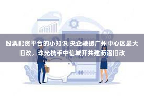 股票配资平台的小知识 央企驰援广州中心区最大旧改，珠光携手中信城开共建沥滘旧改