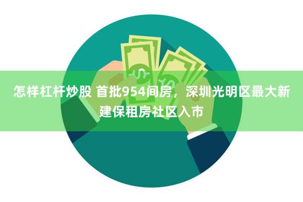 怎样杠杆炒股 首批954间房，深圳光明区最大新建保租房社区入市