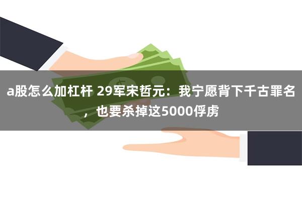 a股怎么加杠杆 29军宋哲元：我宁愿背下千古罪名，也要杀掉这5000俘虏