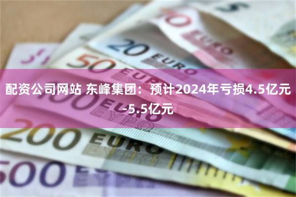 配资公司网站 东峰集团：预计2024年亏损4.5亿元-5.5亿元
