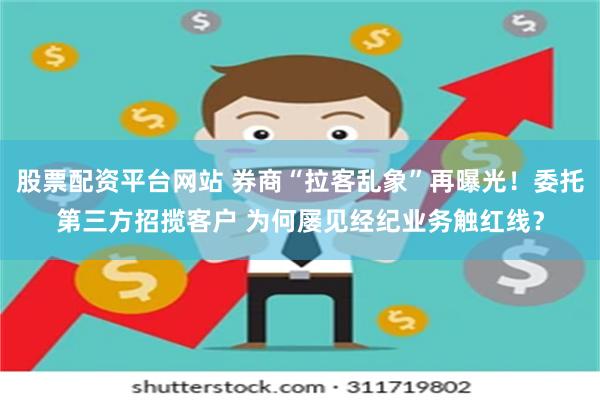 股票配资平台网站 券商“拉客乱象”再曝光！委托第三方招揽客户 为何屡见经纪业务触红线？