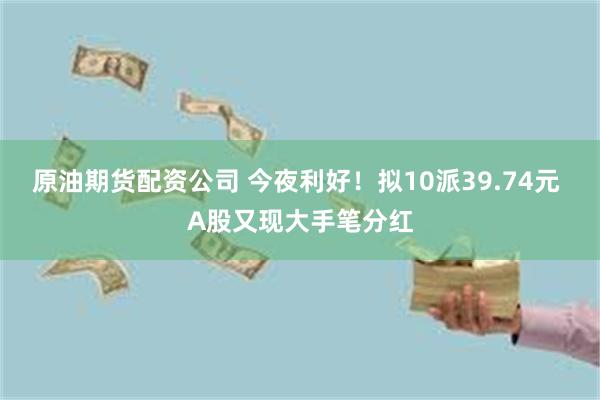 原油期货配资公司 今夜利好！拟10派39.74元 A股又现大手笔分红
