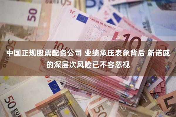 中国正规股票配资公司 业绩承压表象背后 新诺威的深层次风险已不容忽视