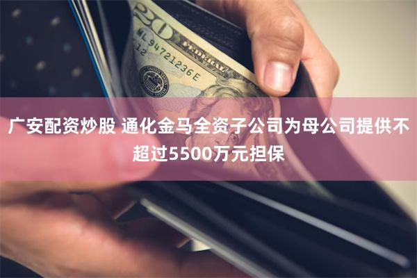 广安配资炒股 通化金马全资子公司为母公司提供不超过5500万元担保