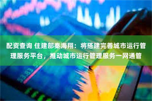 配资查询 住建部秦海翔：将搭建完善城市运行管理服务平台，推动城市运行管理服务一网通管