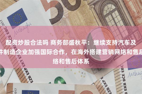 配资炒股合法吗 商务部盛秋平：继续支持汽车及零部件制造企业加强国际合作，在海外搭建营销网络和售后体系