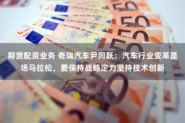期货配资业务 奇瑞汽车尹同跃：汽车行业变革是场马拉松，要保持战略定力坚持技术创新