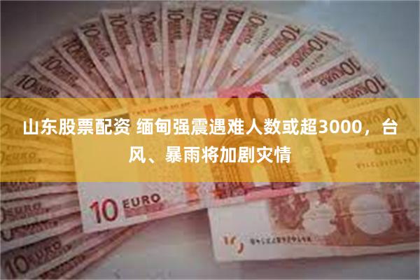 山东股票配资 缅甸强震遇难人数或超3000，台风、暴雨将加剧灾情