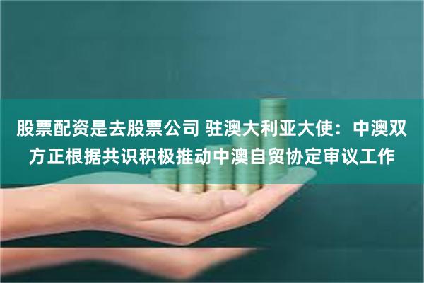 股票配资是去股票公司 驻澳大利亚大使：中澳双方正根据共识积极推动中澳自贸协定审议工作