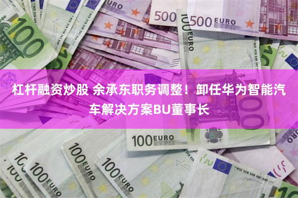 杠杆融资炒股 余承东职务调整！卸任华为智能汽车解决方案BU董事长