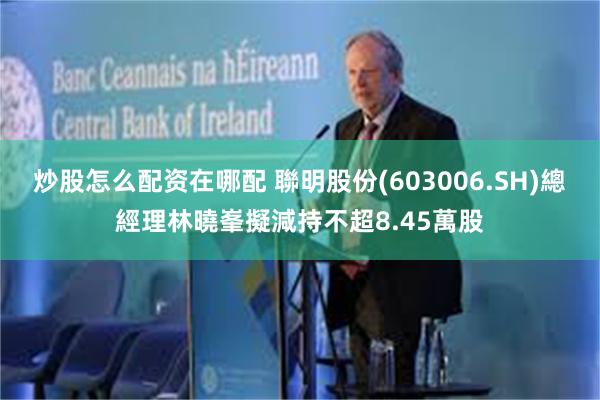 炒股怎么配资在哪配 聯明股份(603006.SH)總經理林曉峯擬減持不超8.45萬股