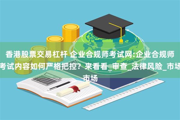 香港股票交易杠杆 企业合规师考试网:企业合规师考试内容如何严格把控？来看看_审查_法律风险_市场