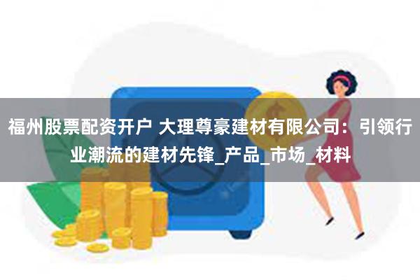 福州股票配资开户 大理尊豪建材有限公司：引领行业潮流的建材先锋_产品_市场_材料