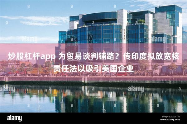 炒股杠杆app 为贸易谈判铺路？传印度拟放宽核责任法以吸引美国企业
