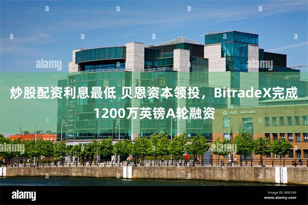 炒股配资利息最低 贝恩资本领投，BitradeX完成1200万英镑A轮融资