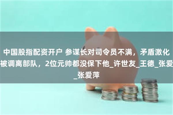 中国股指配资开户 参谋长对司令员不满，矛盾激化后被调离部队，2位元帅都没保下他_许世友_王德_张爱萍