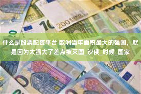 什么是股票配资平台 欧洲当年面积最大的强国，就是因为太强大了差点被灭国_沙俄_时候_国家