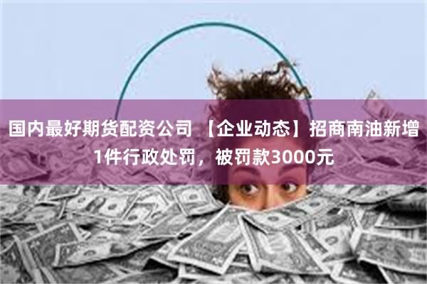 国内最好期货配资公司 【企业动态】招商南油新增1件行政处罚，被罚款3000元