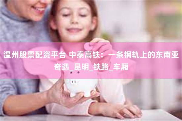 温州股票配资平台 中泰高铁：一条钢轨上的东南亚奇遇_昆明_铁路_车厢