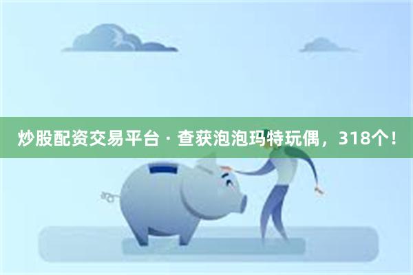 炒股配资交易平台 · 查获泡泡玛特玩偶，318个！