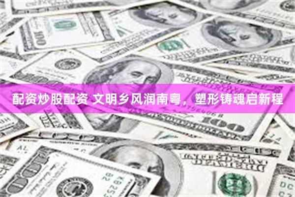 配资炒股配资 文明乡风润南粤，塑形铸魂启新程