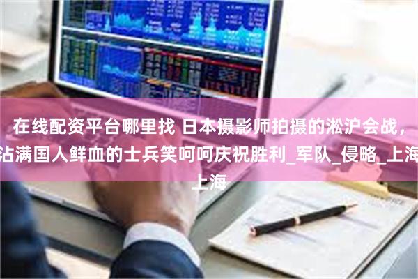 在线配资平台哪里找 日本摄影师拍摄的淞沪会战，沾满国人鲜血的士兵笑呵呵庆祝胜利_军队_侵略_上海
