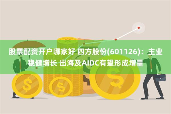 股票配资开户哪家好 四方股份(601126)：主业稳健增长 出海及AIDC有望形成增量