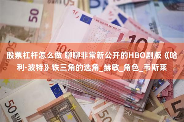 股票杠杆怎么做 聊聊非常新公开的HBO剧版《哈利·波特》铁三角的选角_赫敏_角色_韦斯莱