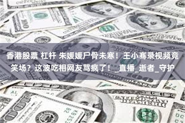 香港股票 杠杆 朱媛媛尸骨未寒！王小骞录视频竟笑场？这波吃相网友骂疯了！_直播_逝者_守护