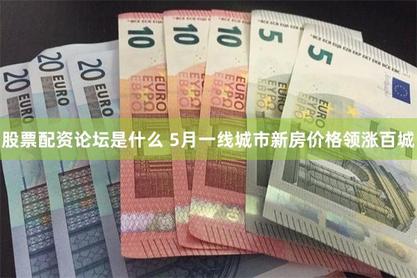 股票配资论坛是什么 5月一线城市新房价格领涨百城