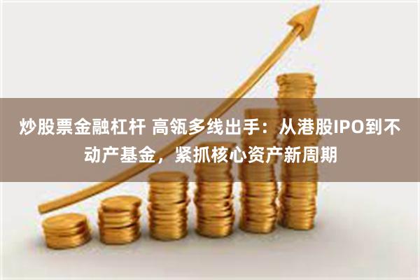炒股票金融杠杆 高瓴多线出手：从港股IPO到不动产基金，紧抓核心资产新周期