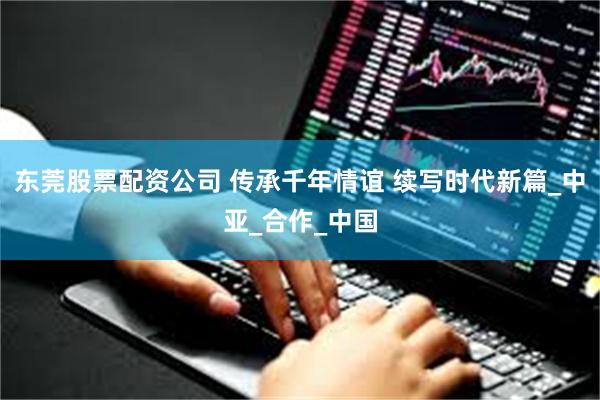 东莞股票配资公司 传承千年情谊 续写时代新篇_中亚_合作_中国