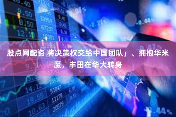 股点网配资 将决策权交给中国团队」、拥抱华米魔，丰田在华大转身
